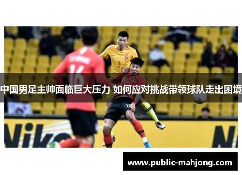 中国男足主帅面临巨大压力 如何应对挑战带领球队走出困境