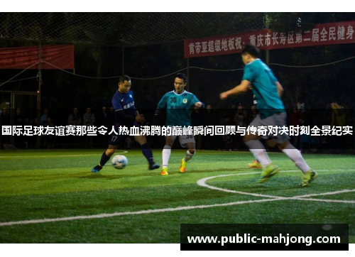 国际足球友谊赛那些令人热血沸腾的巅峰瞬间回顾与传奇对决时刻全景纪实