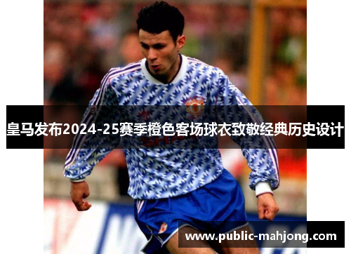 皇马发布2024-25赛季橙色客场球衣致敬经典历史设计