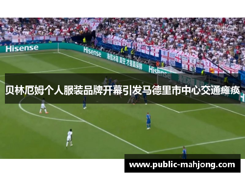 贝林厄姆个人服装品牌开幕引发马德里市中心交通瘫痪