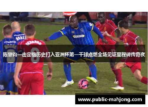 陈肇钧一击定格历史打入亚洲杯第一千球点燃全场见证里程碑传奇夜