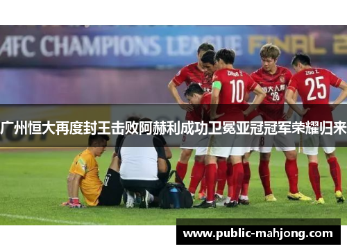 广州恒大再度封王击败阿赫利成功卫冕亚冠冠军荣耀归来